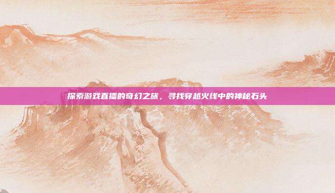 探索游戏直播的奇幻之旅,寻找穿越火线中的神秘石头