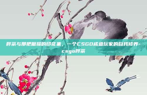 胖茶与那把磨损的印花集,一个CSGO咸鱼玩家的自我修养-csgo胖茶