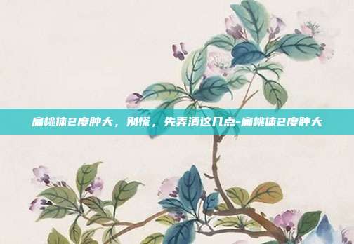 扁桃体2度肿大,别慌,先弄清这几点-扁桃体2度肿大