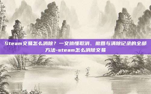 Steam交易怎么消除?一文搞懂取消、撤回与清除记录的全部方法-steam怎么消除交易