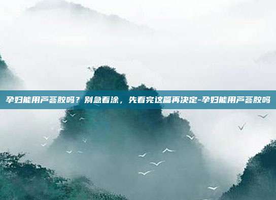 孕妇能用芦荟胶吗?别急着涂,先看完这篇再决定-孕妇能用芦荟胶吗