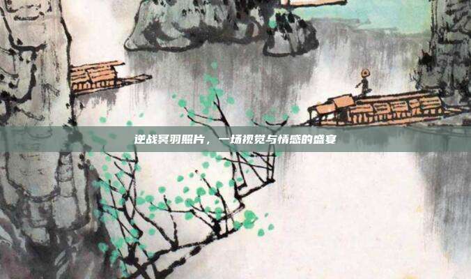 逆战冥羽照片,一场视觉与情感的盛宴