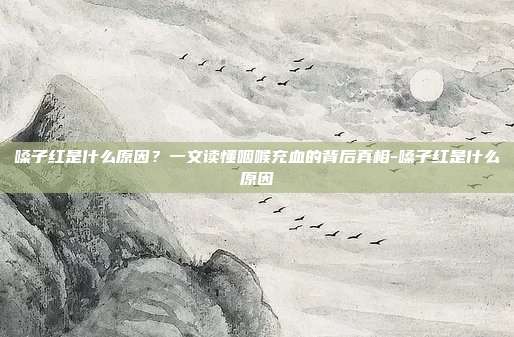 嗓子红是什么原因?一文读懂咽喉充血的背后真相-嗓子红是什么原因