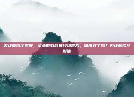 丙戊酸钠注射液,紧急时刻的神经稳定剂,你用对了吗?丙戊酸钠注射液