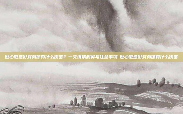 做心脏造影对身体有什么伤害？一文讲清利弊与注意事项-做心脏造影对身体有什么伤害