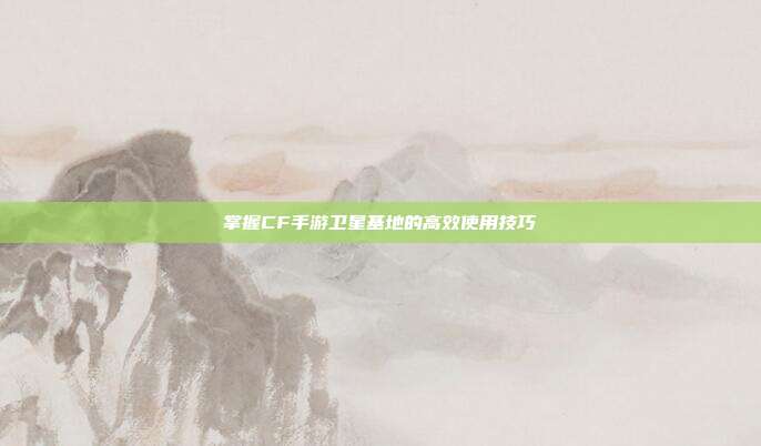 掌握CF手游卫星基地的高效使用技巧