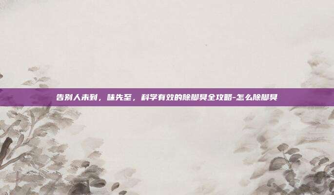 告别人未到,味先至,科学有效的除脚臭全攻略-怎么除脚臭