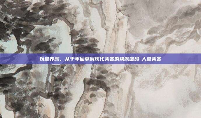 以参养颜,从千年仙草到现代美容的焕肤密码-人参美容