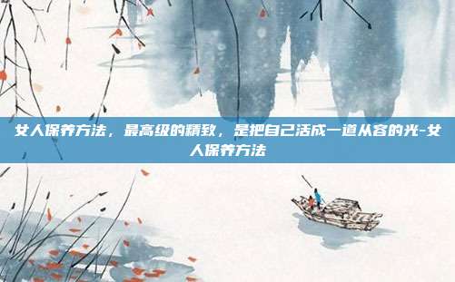 女人保养方法，最高级的精致，是把自己活成一道从容的光-女人保养方法