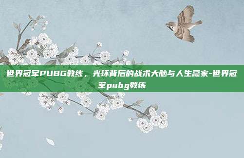 世界冠军PUBG教练,光环背后的战术大脑与人生赢家-世界冠军pubg教练