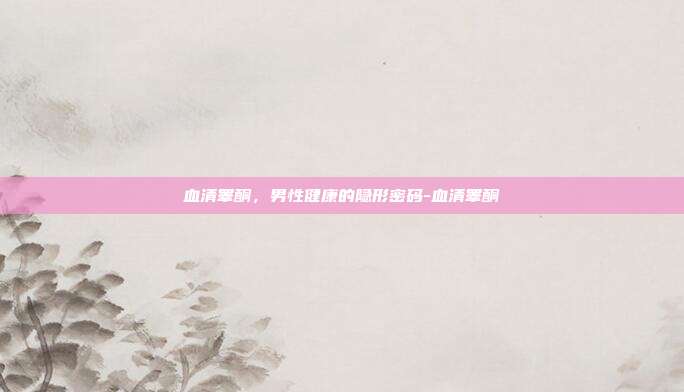 血清睾酮,男性健康的隐形密码-血清睾酮