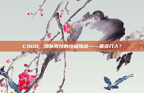 CSGO,团队竞技的终极挑战——最多几人?