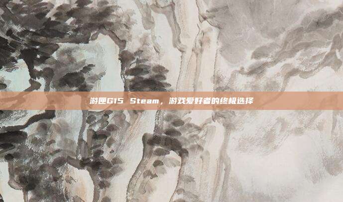游匣G15 Steam,游戏爱好者的终极选择