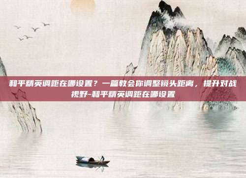 和平精英调距在哪设置?一篇教会你调整镜头距离,提升对战视野-和平精英调距在哪设置