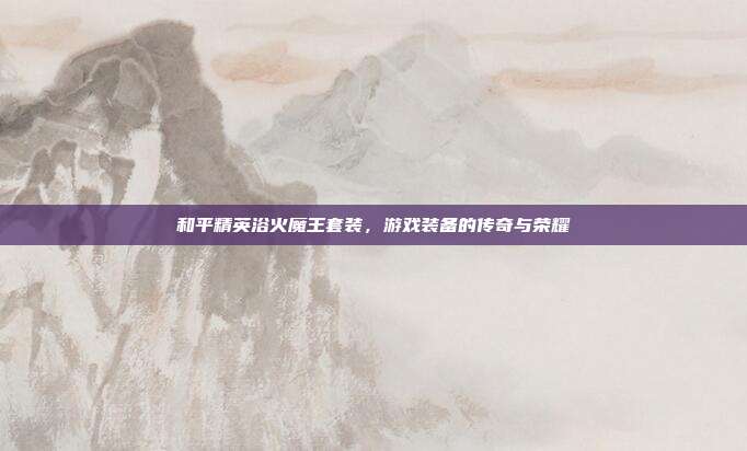 和平精英浴火魔王套装,游戏装备的传奇与荣耀