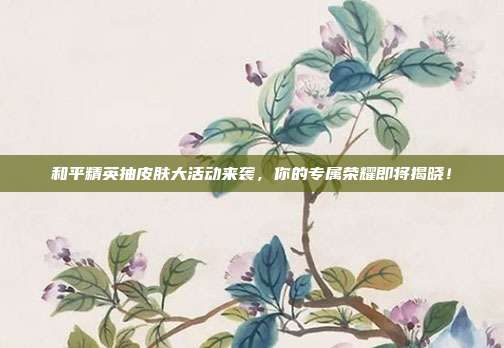 和平精英抽皮肤大活动来袭，你的专属荣耀即将揭晓！