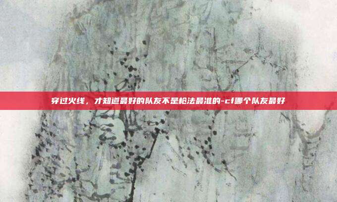穿过火线,才知道最好的队友不是枪法最准的-cf哪个队友最好