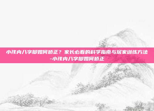 小孩内八字脚如何矫正？家长必看的科学指南与居家训练方法-小孩内八字脚如何矫正