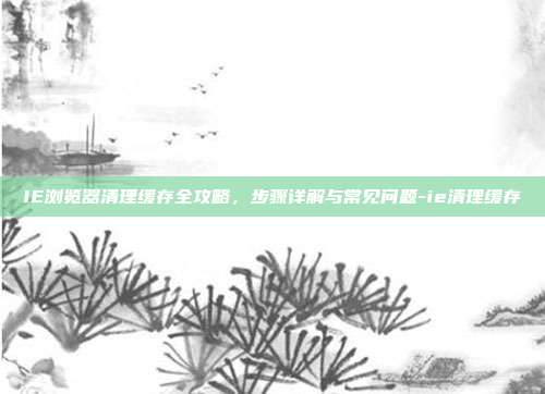 IE浏览器清理缓存全攻略,步骤详解与常见问题-ie清理缓存