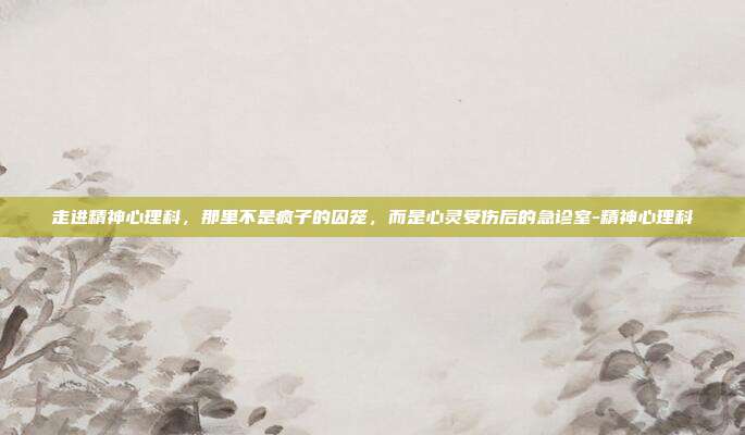 走进精神心理科,那里不是疯子的囚笼,而是心灵受伤后的急诊室-精神心理科