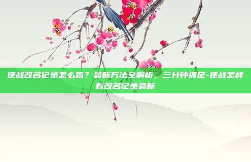 逆战改名记录怎么查?最新方法全解析,三分钟搞定-逆战怎样看改名记录最新
