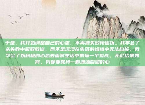 于是,我开始调整自己的心态,不再被失败所困扰。我学会了从失败中吸取教训,而不是沉浸在失落的情绪中无法自拔。我学会了以积极的心态去面对生活中的每一个挑战,无论结果如何,我都要保持一颗潇洒自如的心