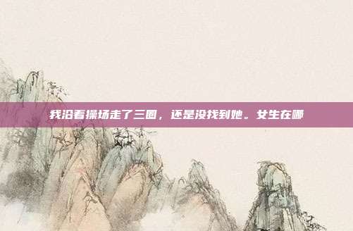我沿着操场走了三圈,还是没找到她。女生在哪