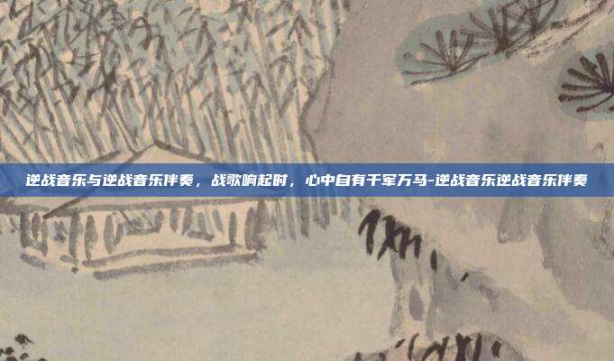 逆战音乐与逆战音乐伴奏，战歌响起时，心中自有千军万马-逆战音乐逆战音乐伴奏