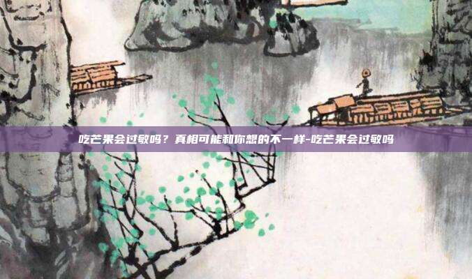 吃芒果会过敏吗?真相可能和你想的不一样-吃芒果会过敏吗