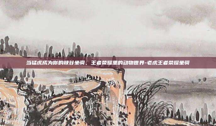 当猛虎成为你的峡谷坐骑,王者荣耀里的动物世界-老虎王者荣耀坐骑