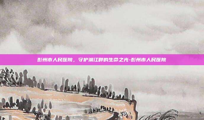 彭州市人民医院,守护湔江畔的生命之光-彭州市人民医院