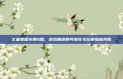 王者荣耀火舞Q版，游戏角色的可爱化与玩家情感共鸣
