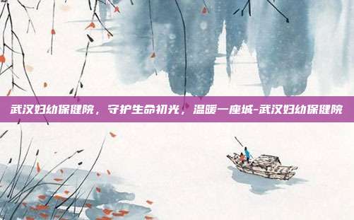 武汉妇幼保健院,守护生命初光,温暖一座城-武汉妇幼保健院