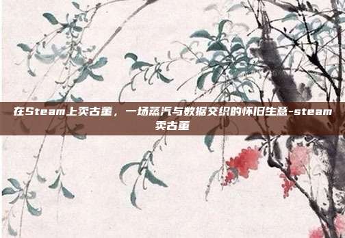 在Steam上卖古董,一场蒸汽与数据交织的怀旧生意-steam卖古董