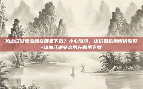 热血江湖变态版在哪里下载？小心陷阱，这份避坑指南请收好-热血江湖变态版在哪里下载
