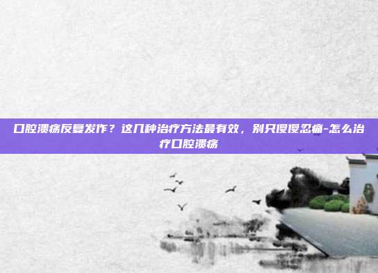 口腔溃疡反复发作？这几种治疗方法最有效，别只傻傻忍痛-怎么治疗口腔溃疡