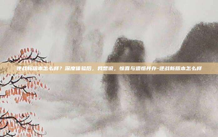 逆战新版本怎么样?深度体验后,我想说,惊喜与遗憾并存-逆战新版本怎么样
