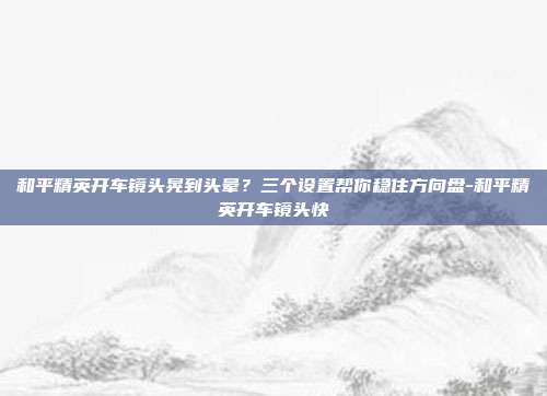和平精英开车镜头晃到头晕?三个设置帮你稳住方向盘-和平精英开车镜头快