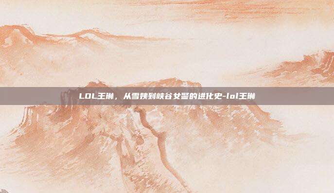 LOL王琳，从雪姨到峡谷女警的进化史-lol王琳