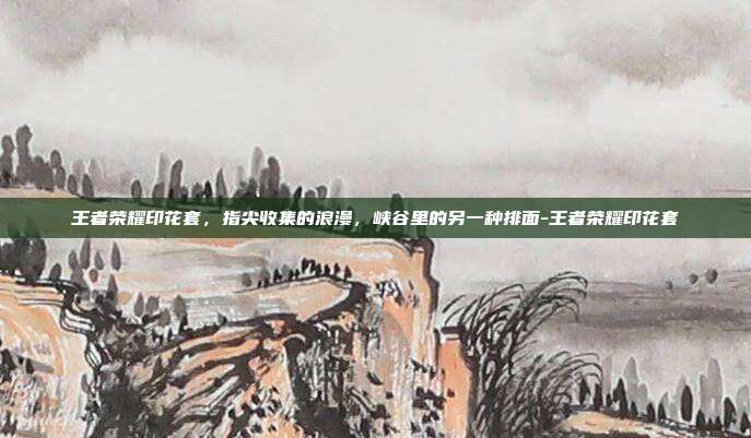 王者荣耀印花套,指尖收集的浪漫,峡谷里的另一种排面-王者荣耀印花套