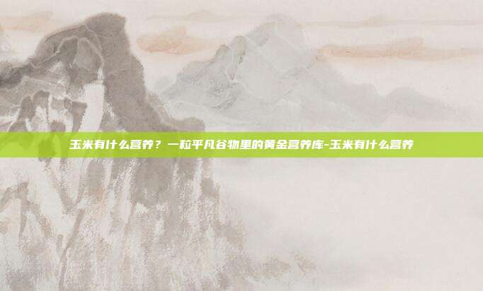 玉米有什么营养?一粒平凡谷物里的黄金营养库-玉米有什么营养