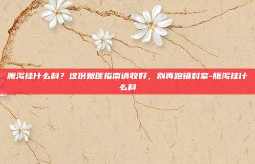 腹泻挂什么科?这份就医指南请收好,别再跑错科室-腹泻挂什么科