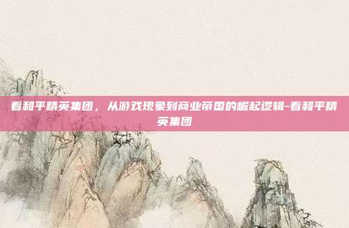 看和平精英集团，从游戏现象到商业帝国的崛起逻辑-看和平精英集团