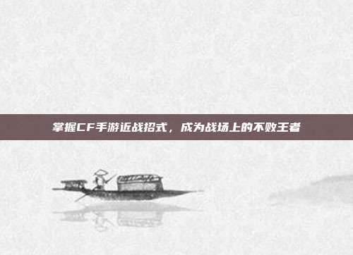 掌握CF手游近战招式，成为战场上的不败王者