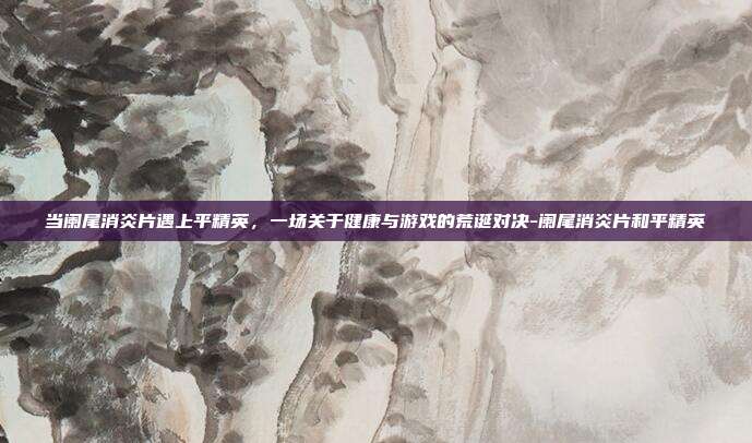当阑尾消炎片遇上平精英,一场关于健康与游戏的荒诞对决-阑尾消炎片和平精英