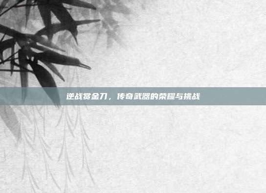 逆战赏金刀,传奇武器的荣耀与挑战