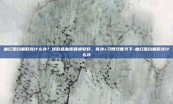 血红蛋白偏低吃什么补？这份造血食谱请收好，食补+习惯双管齐下-血红蛋白偏低吃什么补