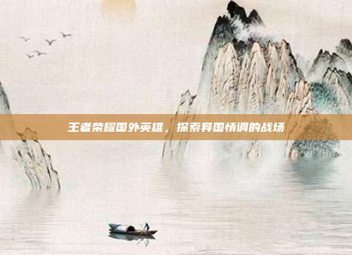 王者荣耀国外英雄,探索异国情调的战场