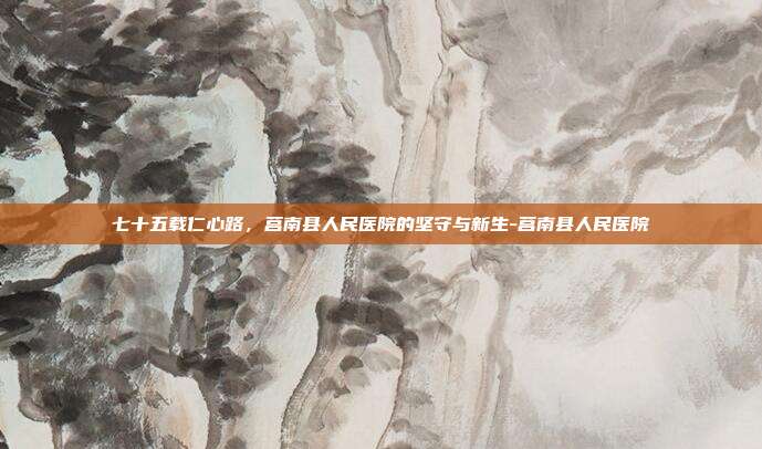 七十五载仁心路,莒南县人民医院的坚守与新生-莒南县人民医院
