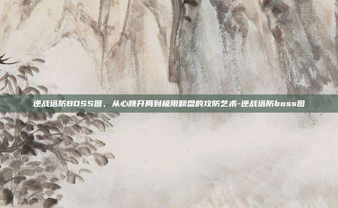逆战塔防BOSS图,从心跳开局到极限翻盘的攻防艺术-逆战塔防boss图